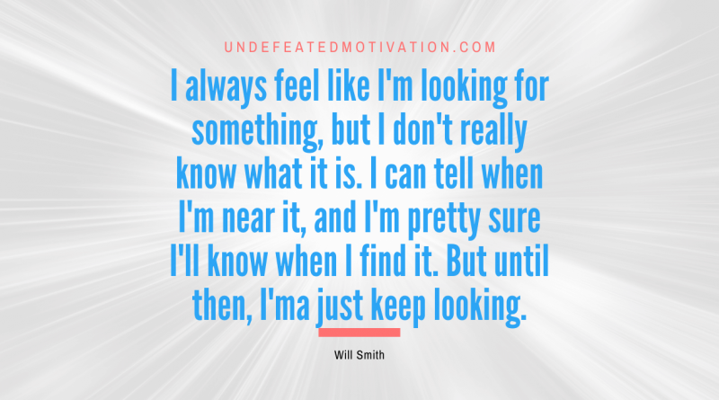 "I always feel like I'm looking for something, but I don't really know what it is. I can tell when I'm near it, and I'm pretty sure I'll know when I find it. But until then, I'ma just keep looking." -Will Smith -Undefeated Motivation