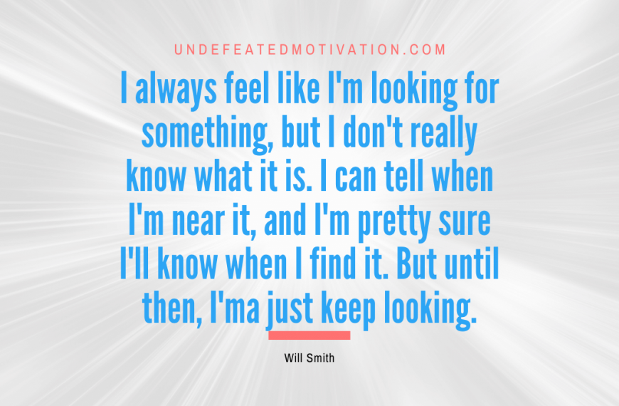 “I always feel like I’m looking for something, but I don’t really know what it is. I can tell when I’m near it, and I’m pretty sure I’ll know when I find it. But until then, I’ma just keep looking.” -Will Smith