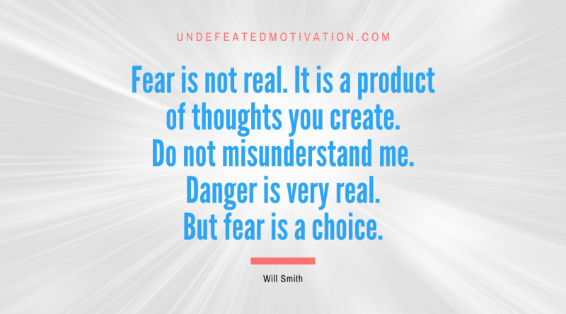 "Fear is not real. It is a product of thoughts you create. Do not misunderstand me. Danger is very real. But fear is a choice." -Will Smith -Undefeated Motivation