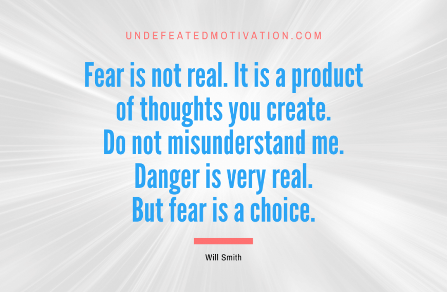 “Fear is not real. It is a product of thoughts you create. Do not misunderstand me. Danger is very real. But fear is a choice.” -Will Smith