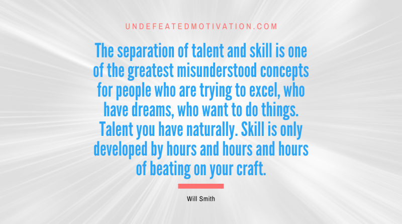 "The separation of talent and skill is one of the greatest misunderstood concepts for people who are trying to excel, who have dreams, who want to do things. Talent you have naturally. Skill is only developed by hours and hours and hours of beating on your craft." -Will Smith -Undefeated Motivation