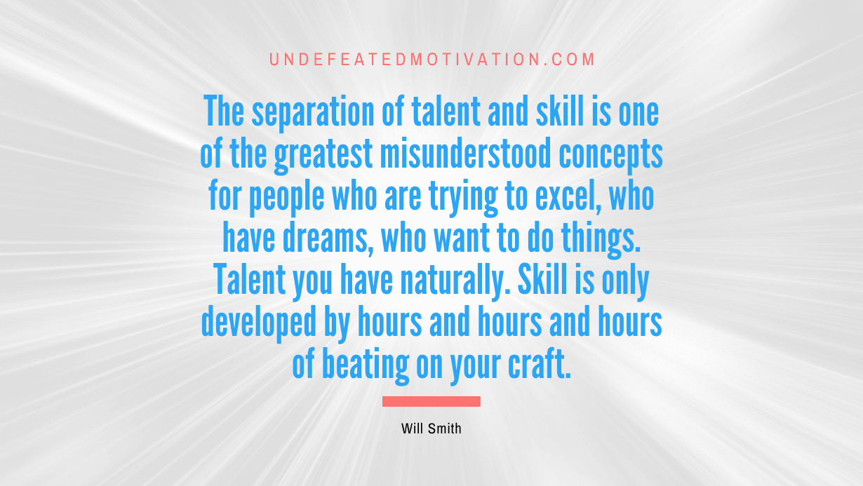 “The separation of talent and skill is one of the greatest misunderstood concepts for people who are trying to excel, who have dreams, who want to do things. Talent you have naturally. Skill is only developed by hours and hours and hours of beating on your craft.” -Will Smith