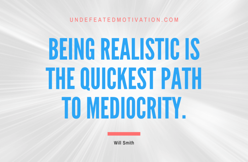 “Being realistic is the quickest path to mediocrity.” -Will Smith