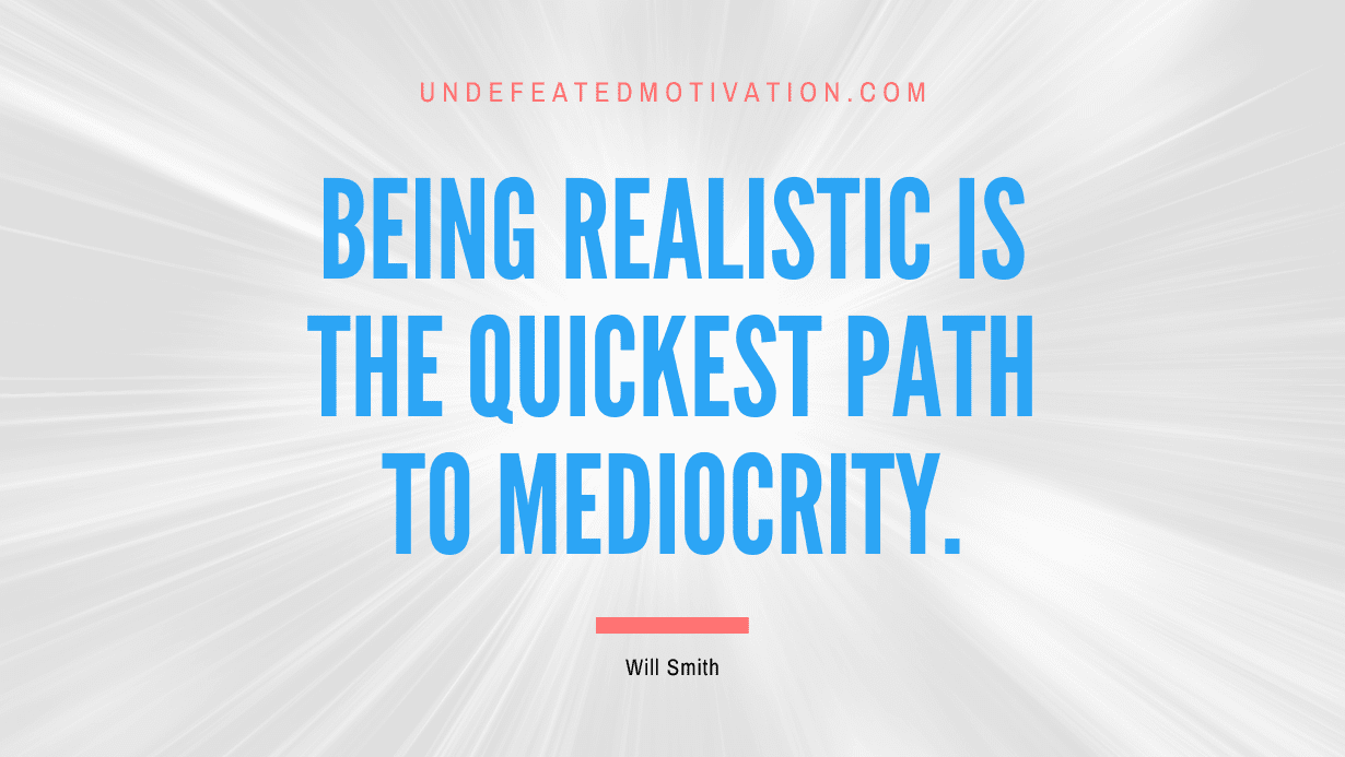 “Being realistic is the quickest path to mediocrity.” -Will Smith