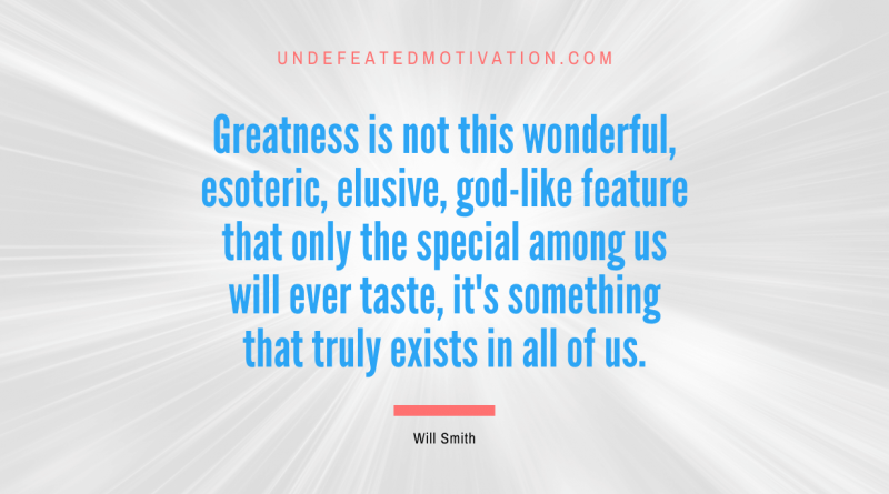 "Greatness is not this wonderful, esoteric, elusive, god-like feature that only the special among us will ever taste, it's something that truly exists in all of us." -Will Smith -Undefeated Motivation