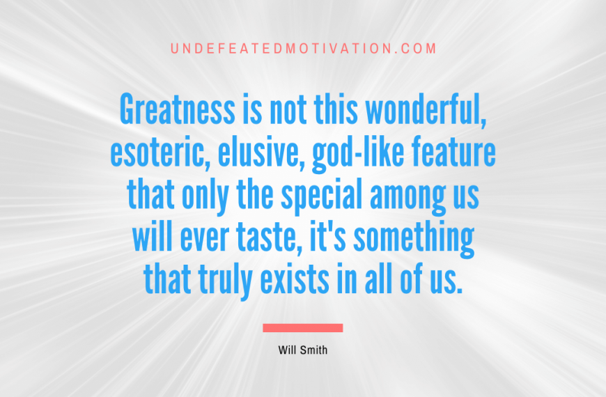 “Greatness is not this wonderful, esoteric, elusive, god-like feature that only the special among us will ever taste, it’s something that truly exists in all of us.” -Will Smith