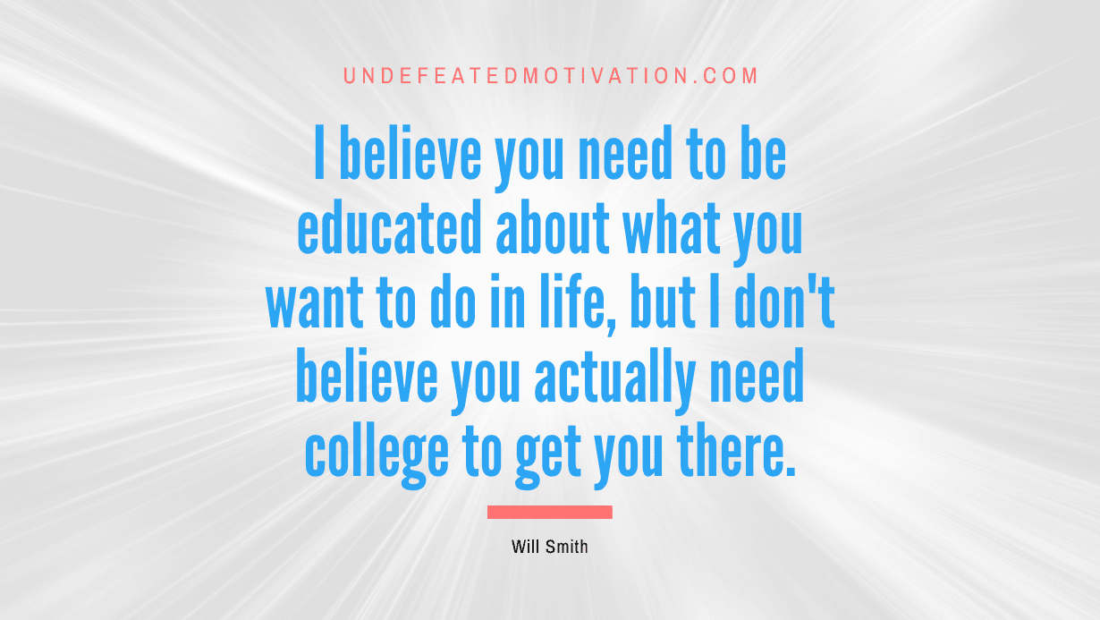 “I believe you need to be educated about what you want to do in life, but I don’t believe you actually need college to get you there.” -Will Smith