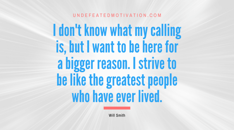 "I don't know what my calling is, but I want to be here for a bigger reason. I strive to be like the greatest people who have ever lived." -Will Smith -Undefeated Motivation