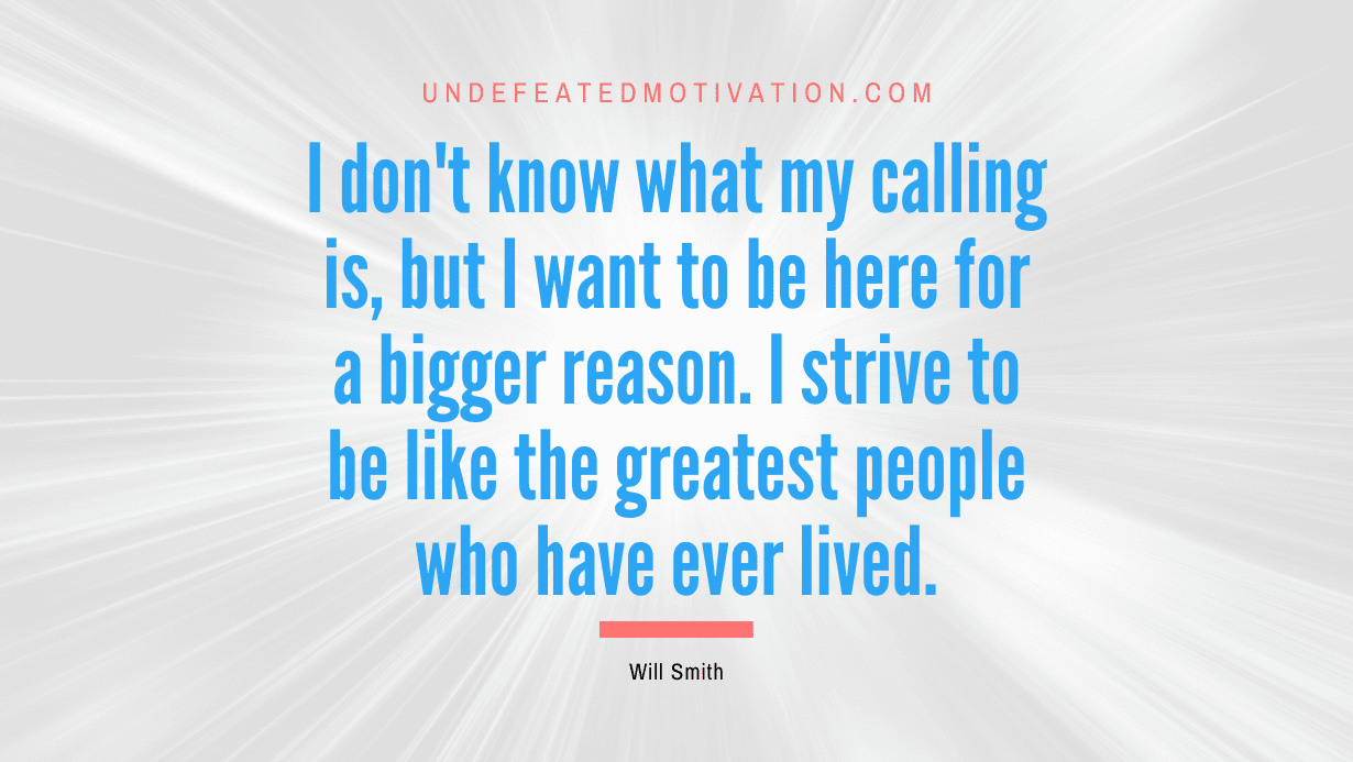 “I don’t know what my calling is, but I want to be here for a bigger reason. I strive to be like the greatest people who have ever lived.” -Will Smith