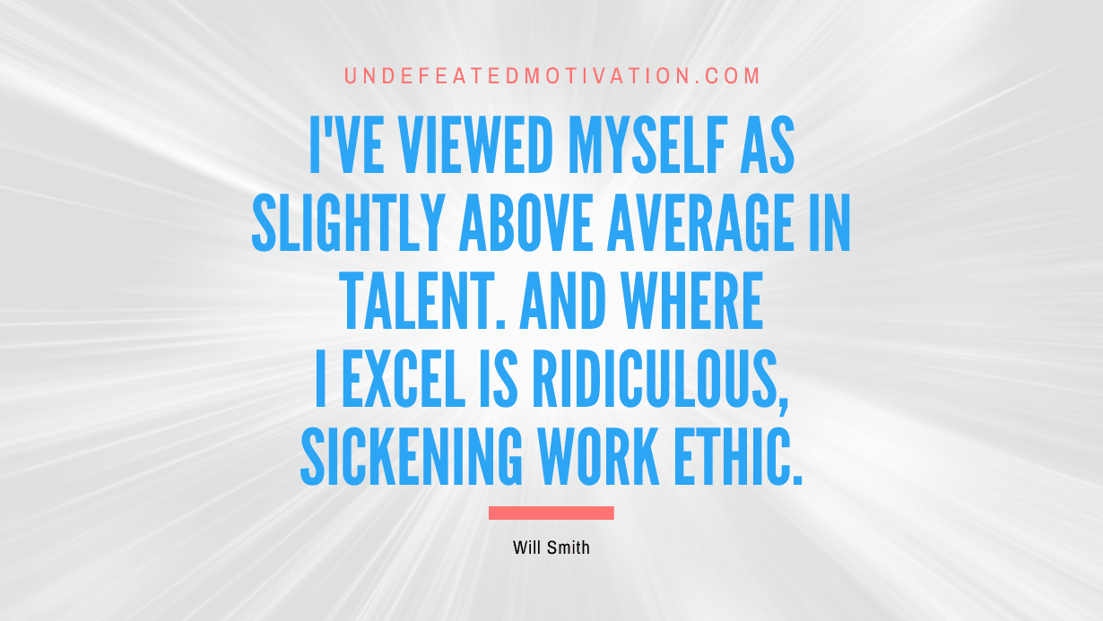 “I’ve viewed myself as slightly above average in talent. And where I excel is ridiculous, sickening work ethic.” -Will Smith