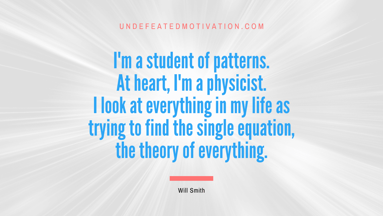 “I’m a student of patterns. At heart, I’m a physicist. I look at everything in my life as trying to find the single equation, the theory of everything.” -Will Smith