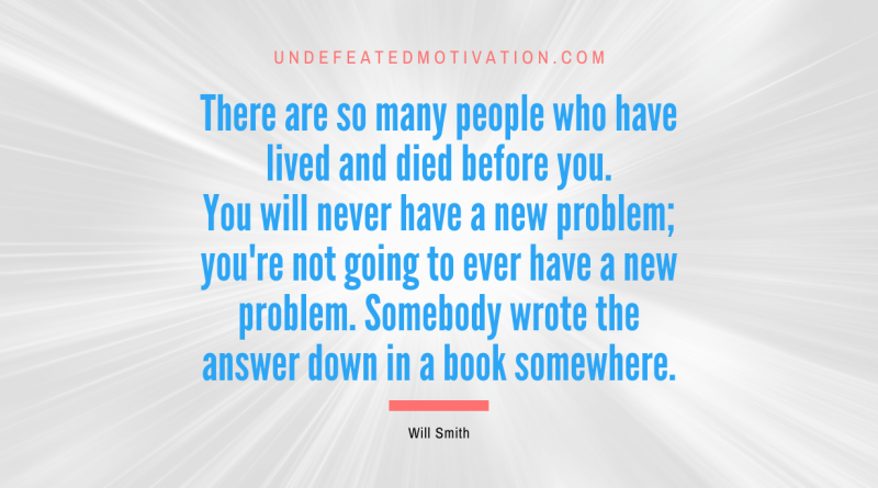 "There are so many people who have lived and died before you. You will never have a new problem; you're not going to ever have a new problem. Somebody wrote the answer down in a book somewhere." -Will Smith -Undefeated Motivation
