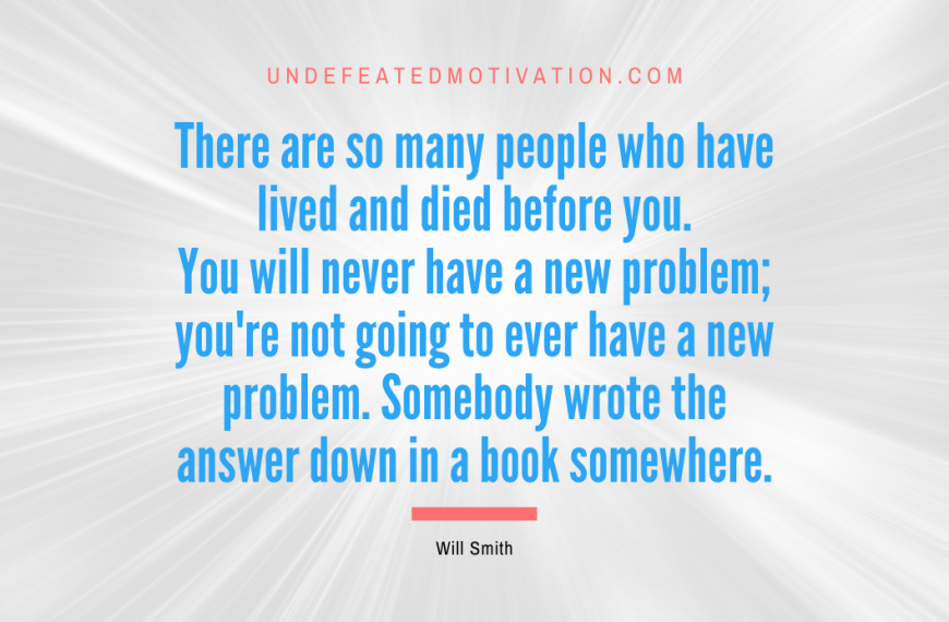 “There are so many people who have lived and died before you. You will never have a new problem; you’re not going to ever have a new problem. Somebody wrote the answer down in a book somewhere.” -Will Smith