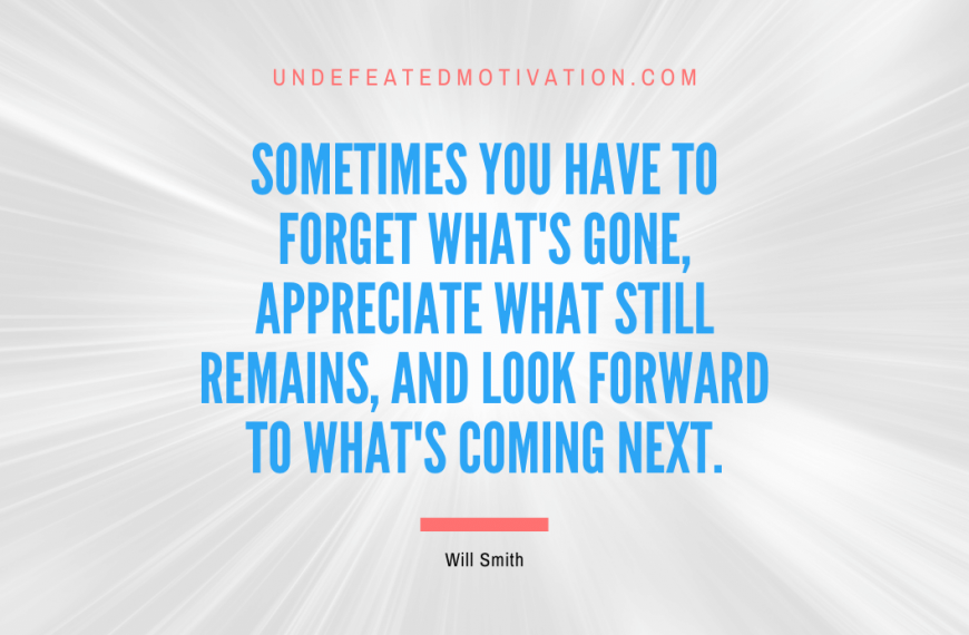 “Sometimes you have to forget what’s gone, appreciate what still remains, and look forward to what’s coming next.” -Will Smith