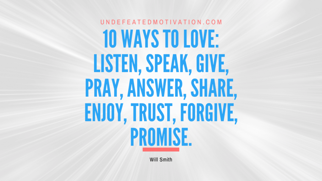 "10 ways to love: listen, speak, give, pray, answer, share, enjoy, trust, forgive, promise." -Will Smith -Undefeated Motivation