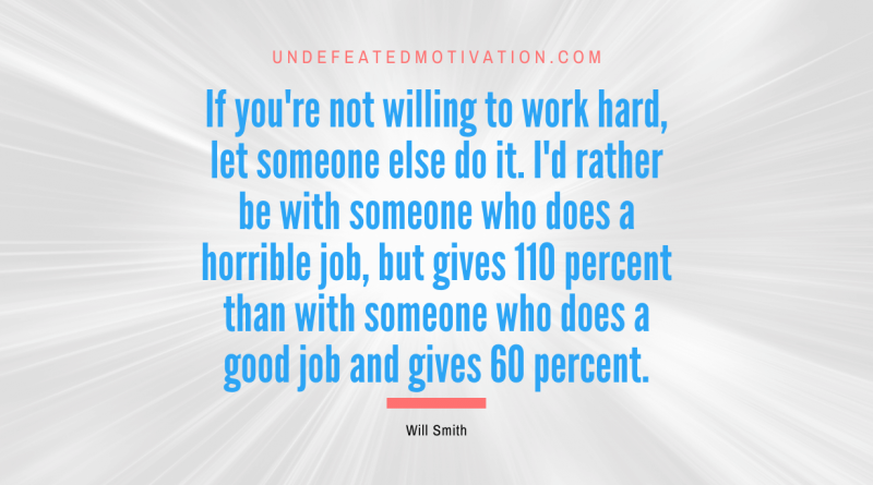 "If you're not willing to work hard, let someone else do it. I'd rather be with someone who does a horrible job, but gives 110 percent than with someone who does a good job and gives 60 percent." -Will Smith -Undefeated Motivation