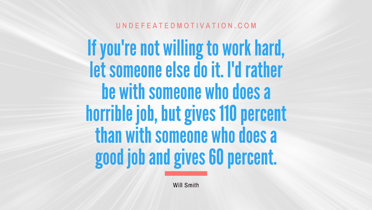 “If you’re not willing to work hard, let someone else do it. I’d rather be with someone who does a horrible job, but gives 110 percent than with someone who does a good job and gives 60 percent.” -Will Smith