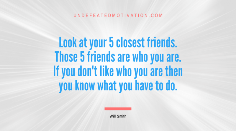 "Look at your 5 closest friends. Those 5 friends are who you are. If you don't like who you are then you know what you have to do." -Will Smith -Undefeated Motivation