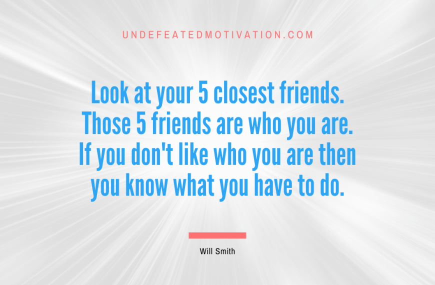 “Look at your 5 closest friends. Those 5 friends are who you are. If you don’t like who you are then you know what you have to do.” -Will Smith