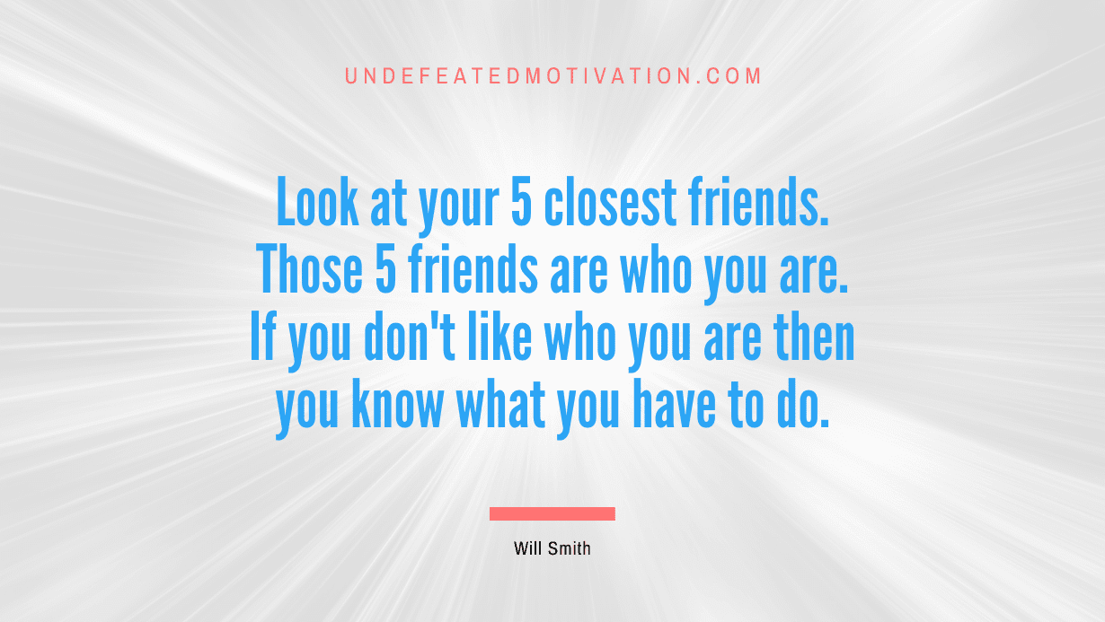 “Look at your 5 closest friends. Those 5 friends are who you are. If you don’t like who you are then you know what you have to do.” -Will Smith