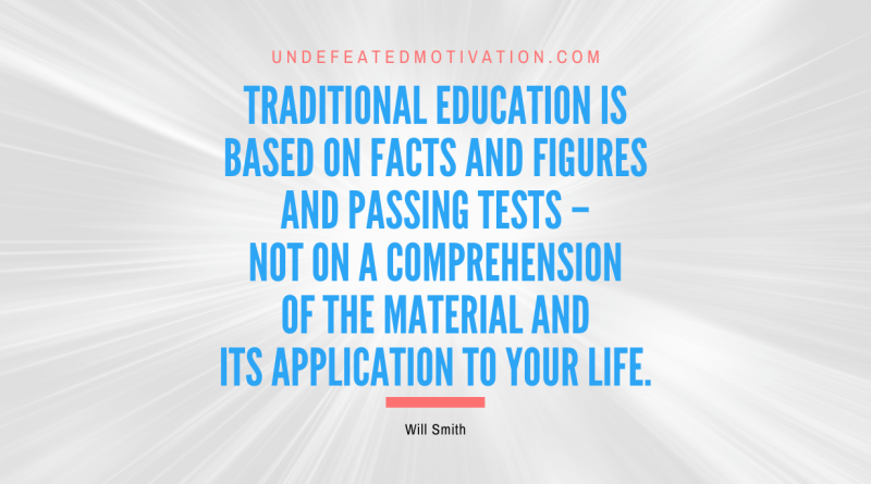 "Traditional education is based on facts and figures and passing tests – not on a comprehension of the material and its application to your life." -Will Smith -Undefeated Motivation