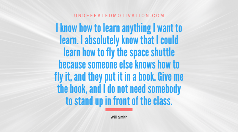 "I know how to learn anything I want to learn. I absolutely know that I could learn how to fly the space shuttle because someone else knows how to fly it, and they put it in a book. Give me the book, and I do not need somebody to stand up in front of the class." -Will Smith -Undefeated Motivation