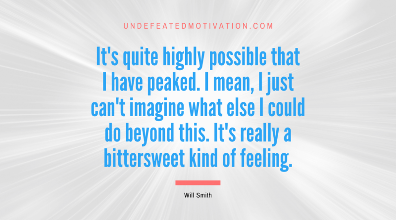 "It's quite highly possible that I have peaked. I mean, I just can't imagine what else I could do beyond this. It's really a bittersweet kind of feeling." -Will Smith -Undefeated Motivation