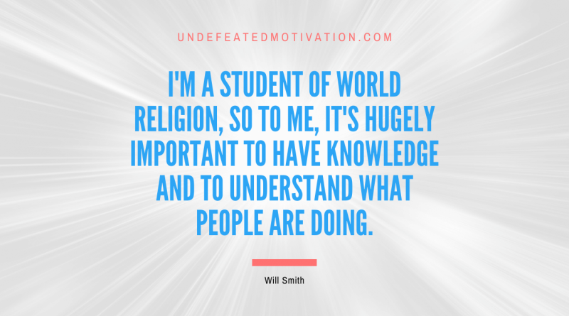 "I'm a student of world religion, so to me, it's hugely important to have knowledge and to understand what people are doing." -Will Smith -Undefeated Motivation