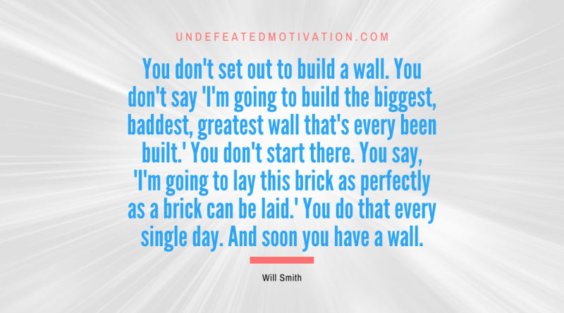 "You don't set out to build a wall. You don't say 'I'm going to build the biggest, baddest, greatest wall that's every been built.' You don't start there. You say, 'I'm going to lay this brick as perfectly as a brick can be laid.' You do that every single day. And soon you have a wall." -Will Smith -Undefeated Motivation