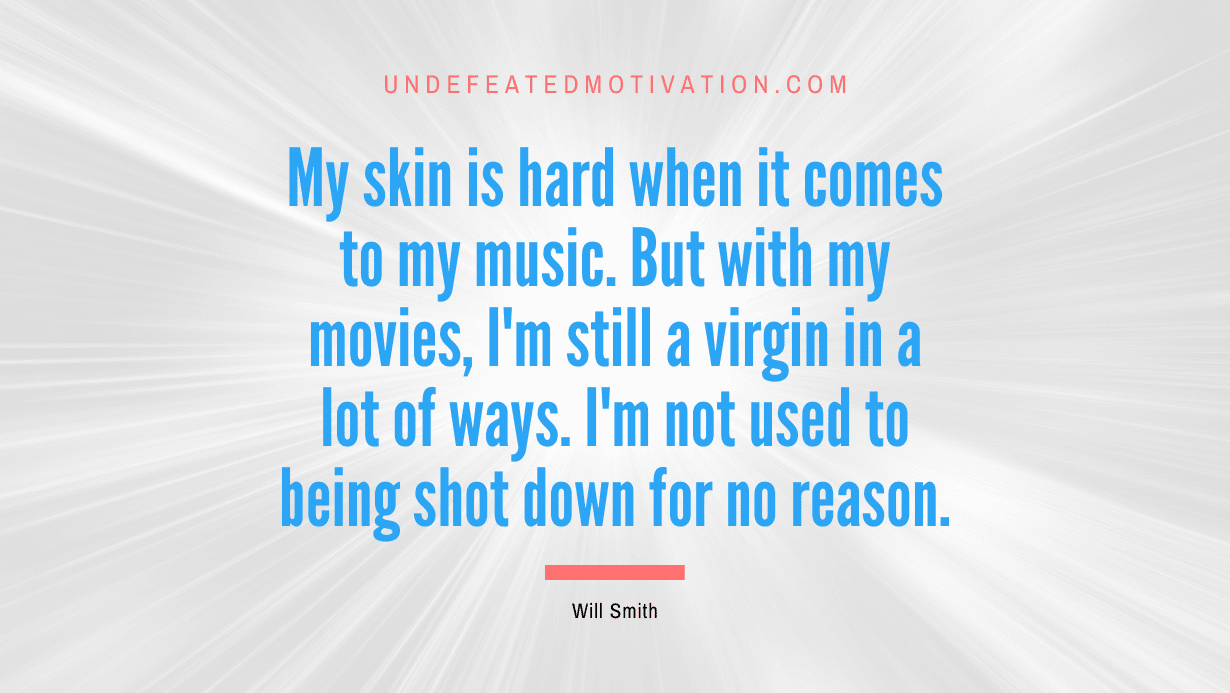 “My skin is hard when it comes to my music. But with my movies, I’m still a virgin in a lot of ways. I’m not used to being shot down for no reason.” -Will Smith