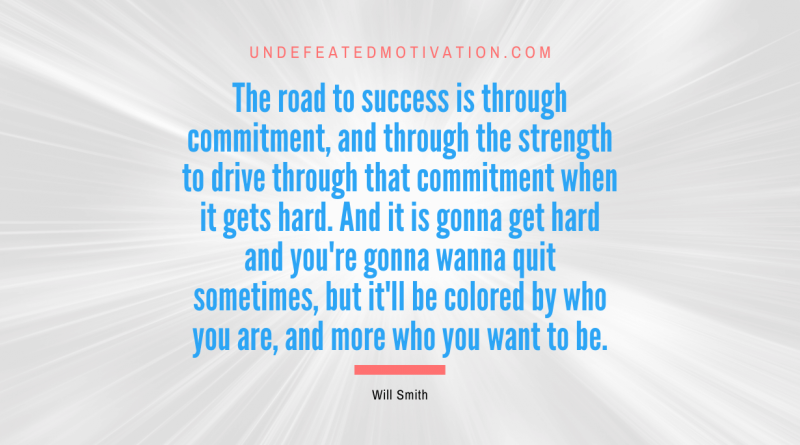 "The road to success is through commitment, and through the strength to drive through that commitment when it gets hard. And it is gonna get hard and you're gonna wanna quit sometimes, but it'll be colored by who you are, and more who you want to be." -Will Smith -Undefeated Motivation