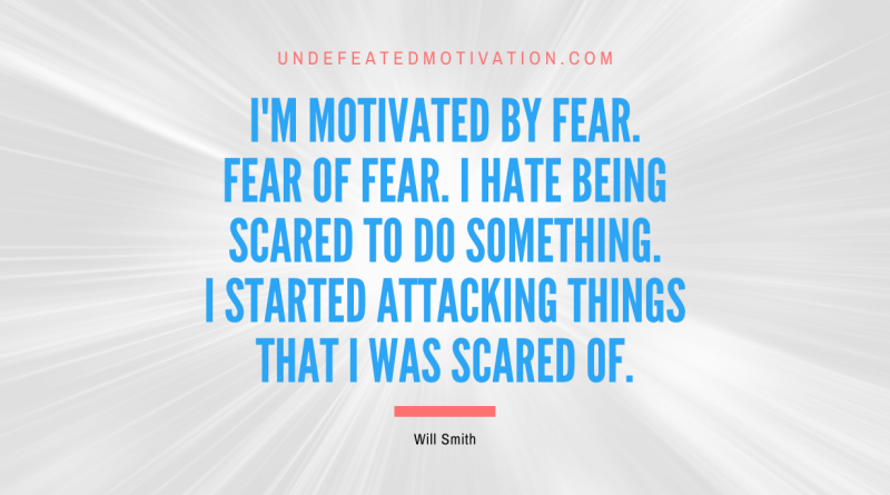 "I'm motivated by fear. Fear of fear. I hate being scared to do something. I started attacking things that I was scared of." -Will Smith -Undefeated Motivation