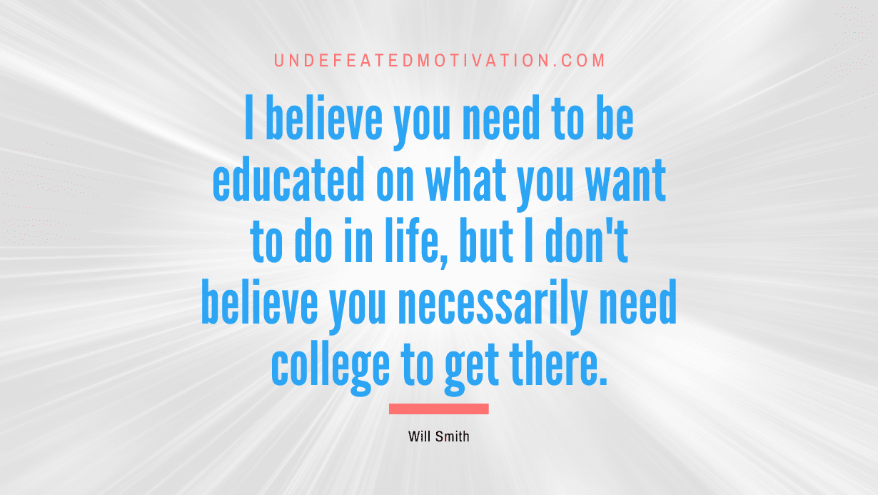 “I believe you need to be educated on what you want to do in life, but I don’t believe you necessarily need college to get there.” -Will Smith