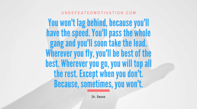 "You won't lag behind, because you'll have the speed. You'll pass the whole gang and you'll soon take the lead. Wherever you fly, you'll be best of the best. Wherever you go, you will top all the rest. Except when you don't. Because, sometimes, you won't." -Dr. Seuss -Undefeated Motivation