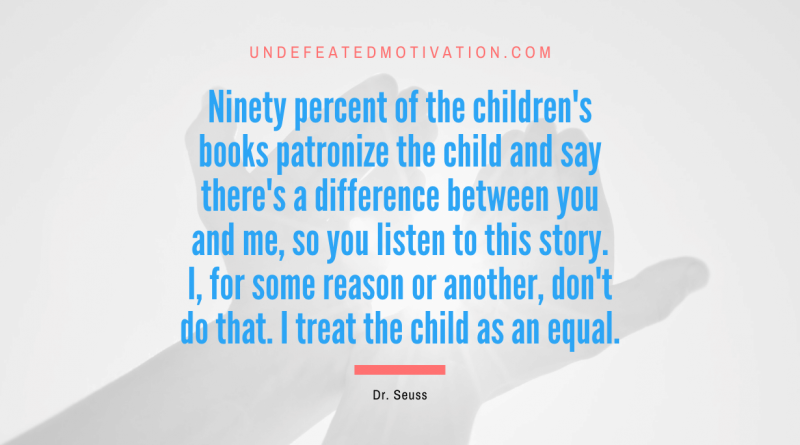 "Ninety percent of the children's books patronize the child and say there's a difference between you and me, so you listen to this story. I, for some reason or another, don't do that. I treat the child as an equal." -Dr. Seuss -Undefeated Motivation