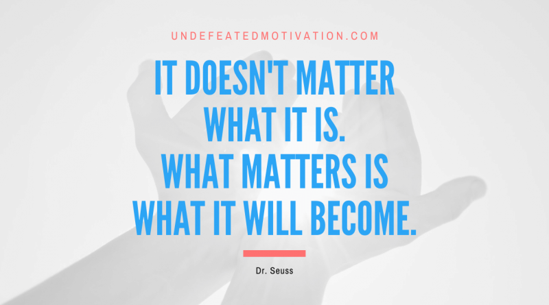 "It doesn't matter what it is. What matters is what it will become." -Dr. Seuss -Undefeated Motivation