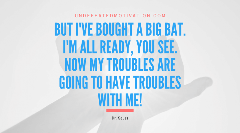 "But I've bought a big bat. I'm all ready, you see. Now my troubles are going to have troubles with me!" -Dr. Seuss -Undefeated Motivation