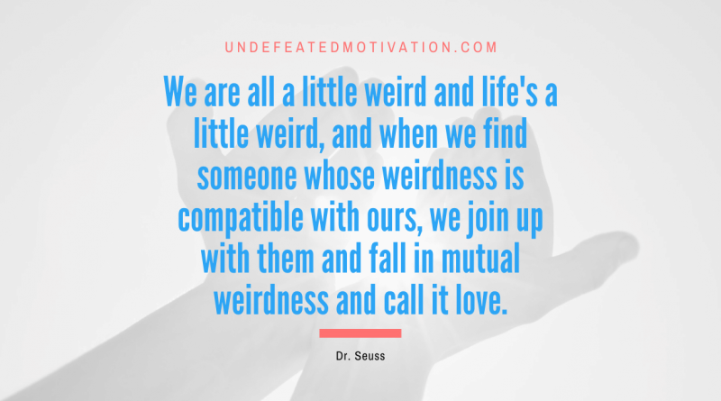 "We are all a little weird and life's a little weird, and when we find someone whose weirdness is compatible with ours, we join up with them and fall in mutual weirdness and call it love." -Dr. Seuss -Undefeated Motivation