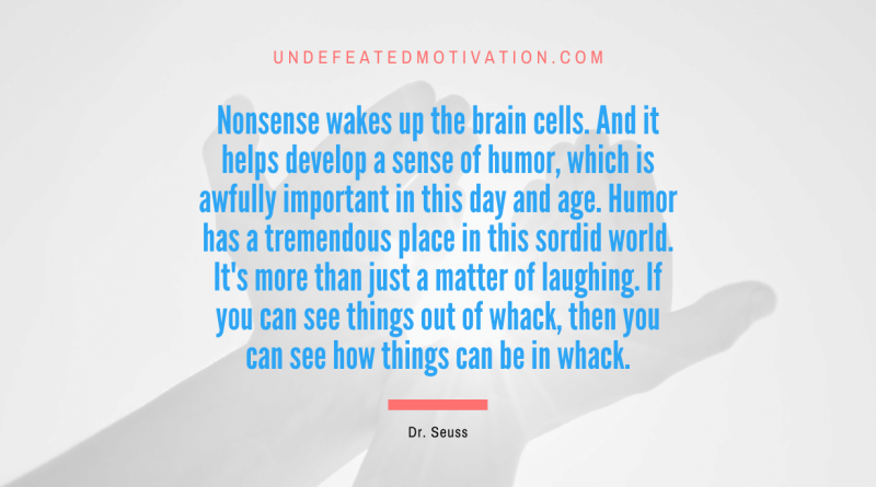 "Nonsense wakes up the brain cells. And it helps develop a sense of humor, which is awfully important in this day and age. Humor has a tremendous place in this sordid world. It's more than just a matter of laughing. If you can see things out of whack, then you can see how things can be in whack." -Dr. Seuss -Undefeated Motivation
