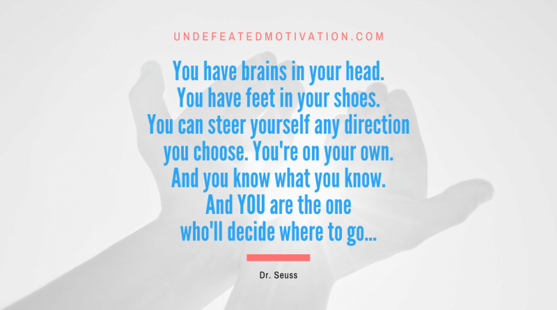 "You have brains in your head. You have feet in your shoes. You can steer yourself any direction you choose. You're on your own. And you know what you know. And YOU are the one who'll decide where to go..." -Dr. Seuss -Undefeated Motivation