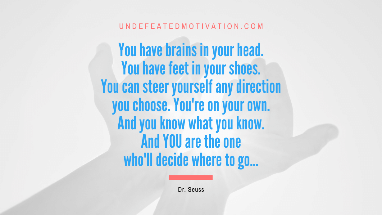 “You have brains in your head. You have feet in your shoes. You can steer yourself any direction you choose. You’re on your own. And you know what you know. And YOU are the one who’ll decide where to go…” -Dr. Seuss
