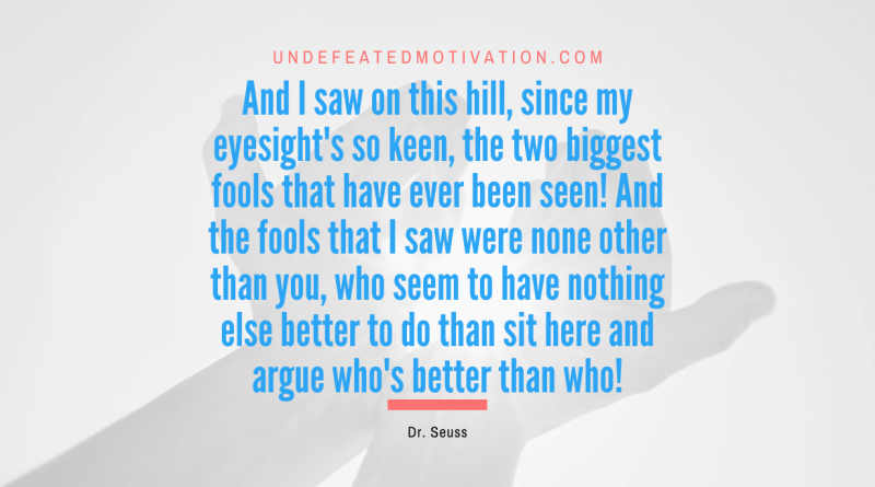 "And I saw on this hill, since my eyesight's so keen, the two biggest fools that have ever been seen! And the fools that I saw were none other than you, who seem to have nothing else better to do than sit here and argue who's better than who!" -Dr. Seuss -Undefeated Motivation