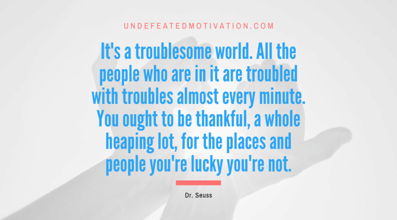 "It's a troublesome world. All the people who are in it are troubled with troubles almost every minute. You ought to be thankful, a whole heaping lot, for the places and people you're lucky you're not." -Dr. Seuss -Undefeated Motivation