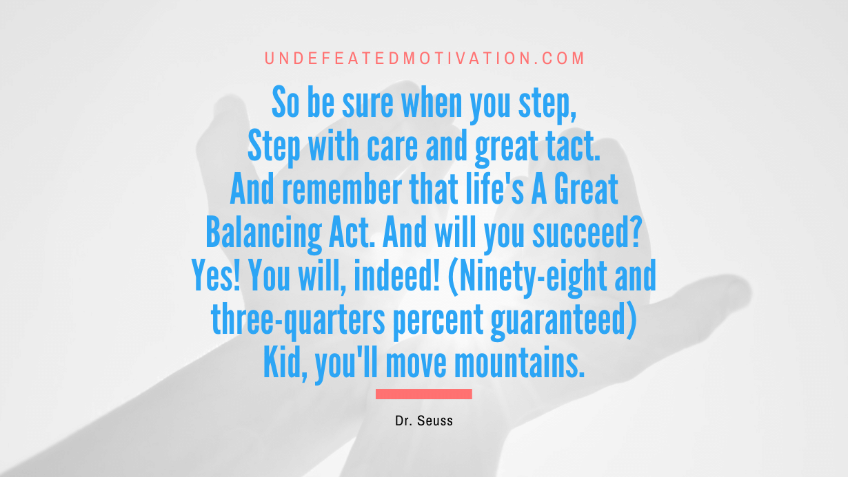 “So be sure when you step, Step with care and great tact. And remember that life’s A Great Balancing Act. And will you succeed? Yes! You will, indeed! (Ninety-eight and three-quarters percent guaranteed) Kid, you’ll move mountains.” -Dr. Seuss