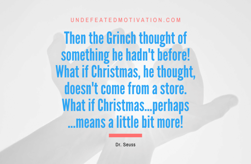 “Then the Grinch thought of something he hadn’t before! What if Christmas, he thought, doesn’t come from a store. What if Christmas…perhaps…means a little bit more!” -Dr. Seuss