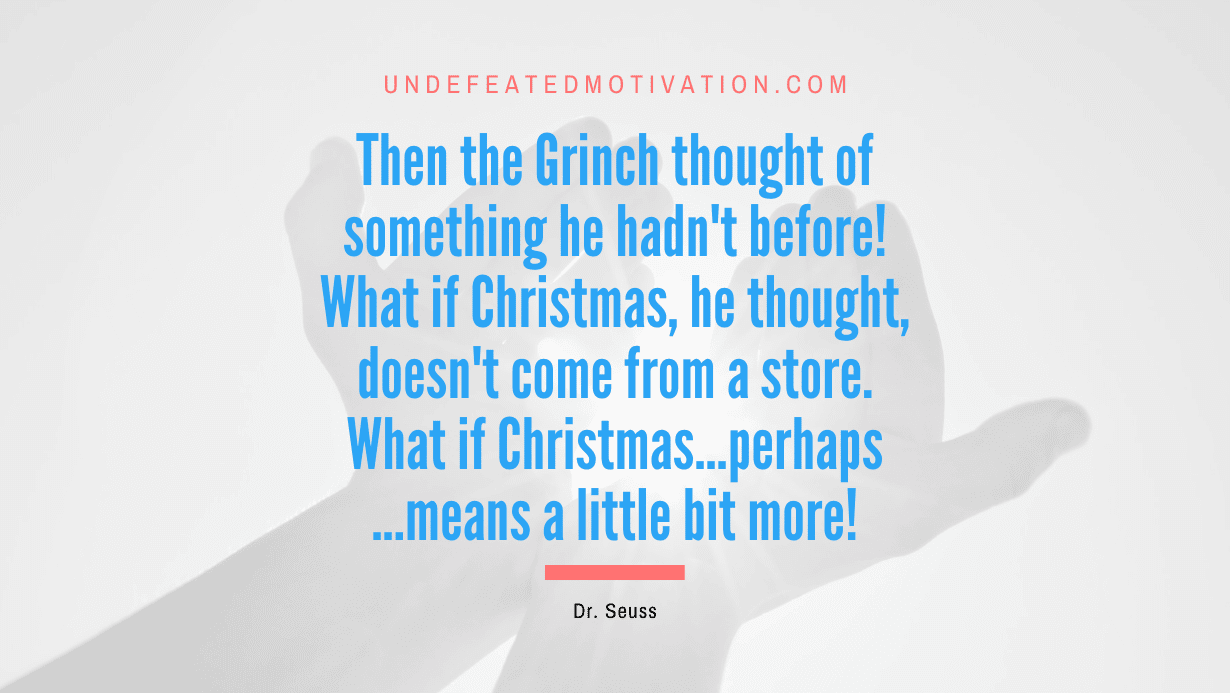 “Then the Grinch thought of something he hadn’t before! What if Christmas, he thought, doesn’t come from a store. What if Christmas…perhaps…means a little bit more!” -Dr. Seuss