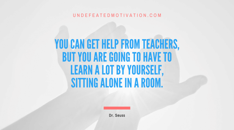 "You can get help from teachers, but you are going to have to learn a lot by yourself, sitting alone in a room." -Dr. Seuss -Undefeated Motivation