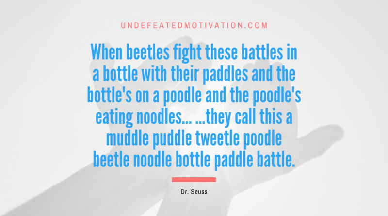 "When beetles fight these battles in a bottle with their paddles and the bottle's on a poodle and the poodle's eating noodles... ...they call this a muddle puddle tweetle poodle beetle noodle bottle paddle battle." -Dr. Seuss -Undefeated Motivation