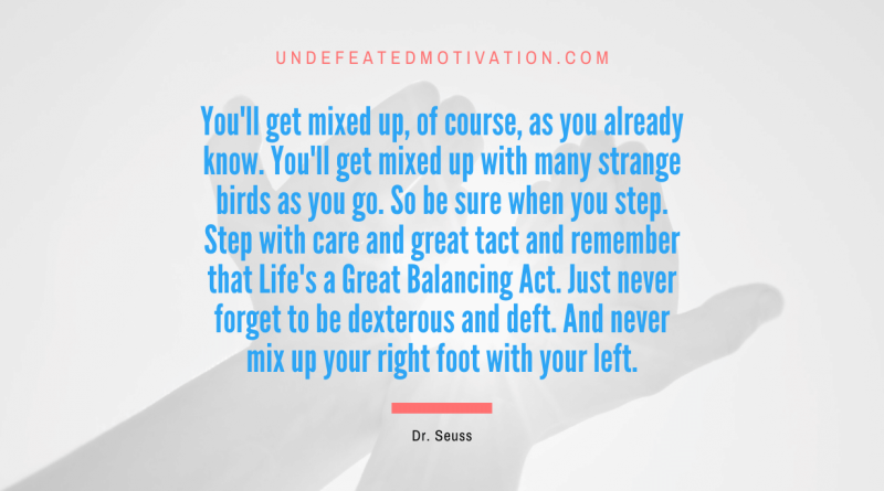 "You'll get mixed up, of course, as you already know. You'll get mixed up with many strange birds as you go. So be sure when you step. Step with care and great tact and remember that Life's a Great Balancing Act. Just never forget to be dexterous and deft. And never mix up your right foot with your left." -Dr. Seuss -Undefeated Motivation