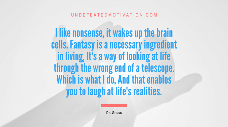 "I like nonsense, it wakes up the brain cells. Fantasy is a necessary ingredient in living, It's a way of looking at life through the wrong end of a telescope. Which is what I do, And that enables you to laugh at life's realities." -Dr. Seuss -Undefeated Motivation
